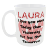 "I Love you more Today than Yesterday, But less than Tomorrow Mug" (Ceramic Mug - Can optionally personalise with a name for free if required) Laura
